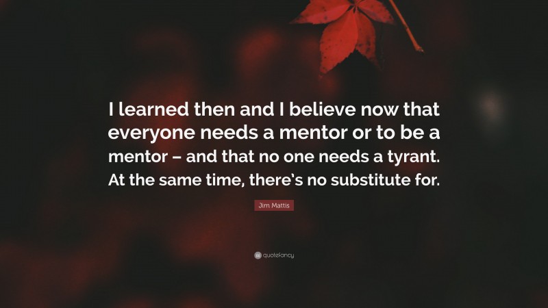 Jim Mattis Quote: “I learned then and I believe now that everyone needs a mentor or to be a mentor – and that no one needs a tyrant. At the same time, there’s no substitute for.”