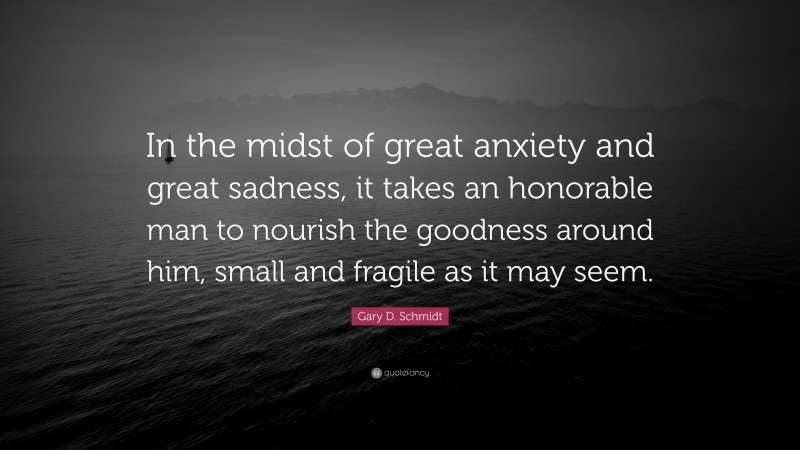 Gary D. Schmidt Quote: “In the midst of great anxiety and great sadness, it takes an honorable man to nourish the goodness around him, small and fragile as it may seem.”