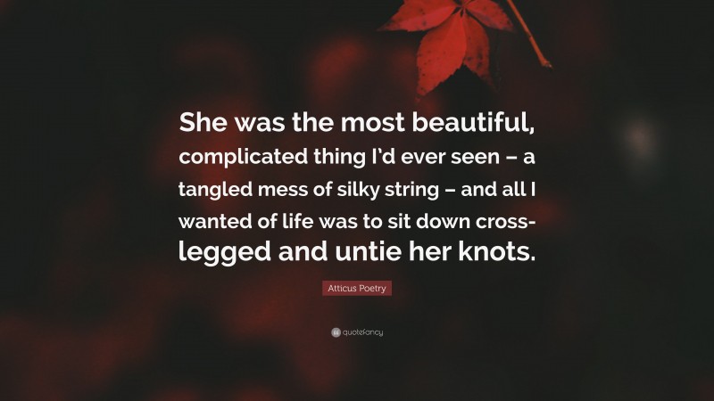 Atticus Poetry Quote: “She was the most beautiful, complicated thing I’d ever seen – a tangled mess of silky string – and all I wanted of life was to sit down cross-legged and untie her knots.”