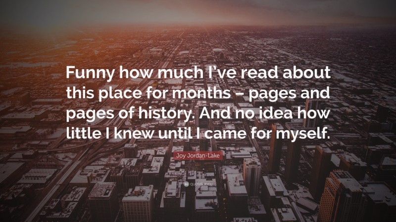 Joy Jordan-Lake Quote: “Funny how much I’ve read about this place for months – pages and pages of history. And no idea how little I knew until I came for myself.”