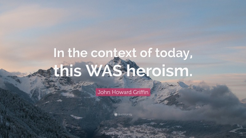 John Howard Griffin Quote: “In the context of today, this WAS heroism.”