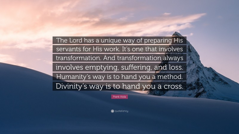 Frank Viola Quote: “The Lord has a unique way of preparing His servants for His work. It’s one that involves transformation. And transformation always involves emptying, suffering, and loss. Humanity’s way is to hand you a method. Divinity’s way is to hand you a cross.”