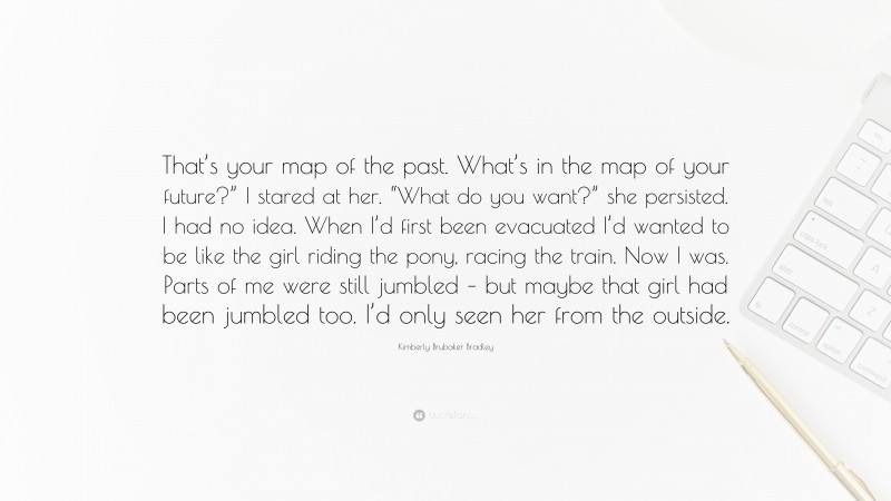 Kimberly Brubaker Bradley Quote: “That’s your map of the past. What’s in the map of your future?” I stared at her. “What do you want?” she persisted. I had no idea. When I’d first been evacuated I’d wanted to be like the girl riding the pony, racing the train. Now I was. Parts of me were still jumbled – but maybe that girl had been jumbled too. I’d only seen her from the outside.”