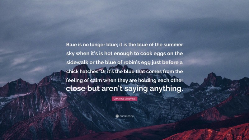 Christina Escamilla Quote: “Blue is no longer blue; it is the blue of the summer sky when it’s is hot enough to cook eggs on the sidewalk or the blue of robin’s egg just before a chick hatches. Or it’s the blue that comes from the feeling of calm when they are holding each other close but aren’t saying anything.”