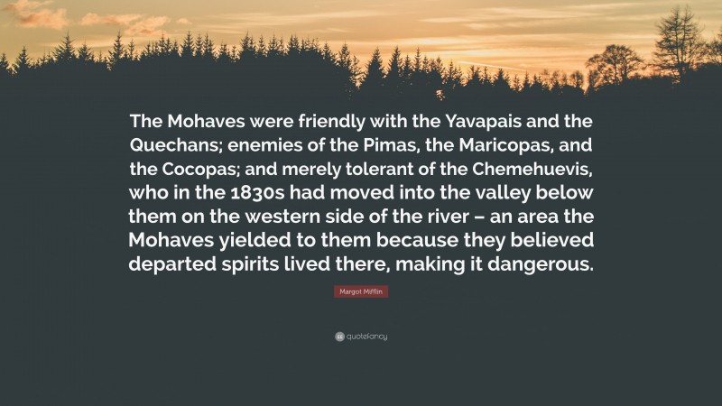 Margot Mifflin Quote: “The Mohaves were friendly with the Yavapais and the Quechans; enemies of the Pimas, the Maricopas, and the Cocopas; and merely tolerant of the Chemehuevis, who in the 1830s had moved into the valley below them on the western side of the river – an area the Mohaves yielded to them because they believed departed spirits lived there, making it dangerous.”