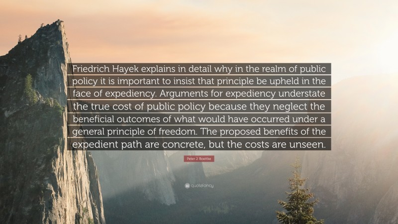 Peter J. Boettke Quote: “Friedrich Hayek explains in detail why in the realm of public policy it is important to insist that principle be upheld in the face of expediency. Arguments for expediency understate the true cost of public policy because they neglect the beneficial outcomes of what would have occurred under a general principle of freedom. The proposed benefits of the expedient path are concrete, but the costs are unseen.”