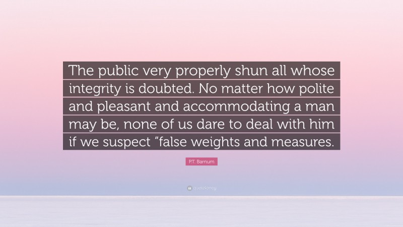 P.T. Barnum Quote: “The public very properly shun all whose integrity is doubted. No matter how polite and pleasant and accommodating a man may be, none of us dare to deal with him if we suspect “false weights and measures.”