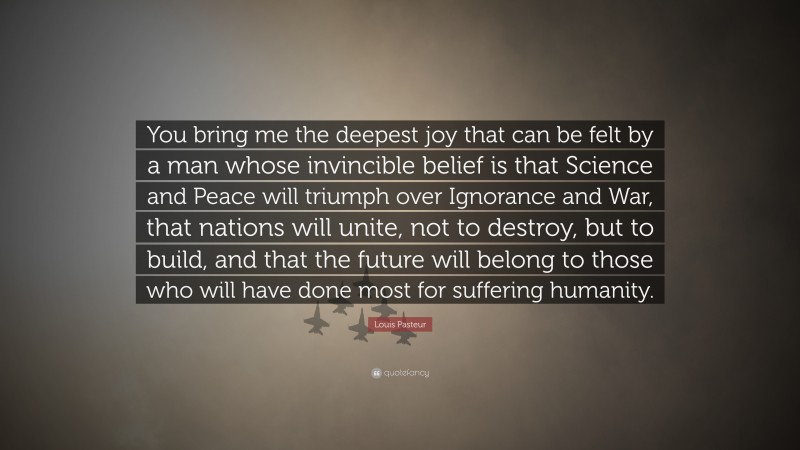 Louis Pasteur Quote: “You bring me the deepest joy that can be felt by a man whose invincible belief is that Science and Peace will triumph over Ignorance and War, that nations will unite, not to destroy, but to build, and that the future will belong to those who will have done most for suffering humanity.”