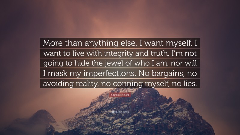 Charlotte Kasl Quote: “More than anything else, I want myself. I want to live with integrity and truth. I’m not going to hide the jewel of who I am, nor will I mask my imperfections. No bargains, no avoiding reality, no conning myself, no lies.”