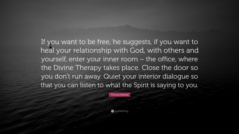 Thomas Keating Quote: “If you want to be free, he suggests, if you want to heal your relationship with God, with others and yourself, enter your inner room – the office, where the Divine Therapy takes place. Close the door so you don’t run away. Quiet your interior dialogue so that you can listen to what the Spirit is saying to you.”