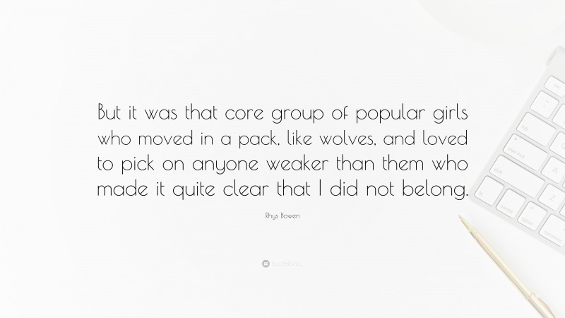 Rhys Bowen Quote: “But it was that core group of popular girls who moved in a pack, like wolves, and loved to pick on anyone weaker than them who made it quite clear that I did not belong.”