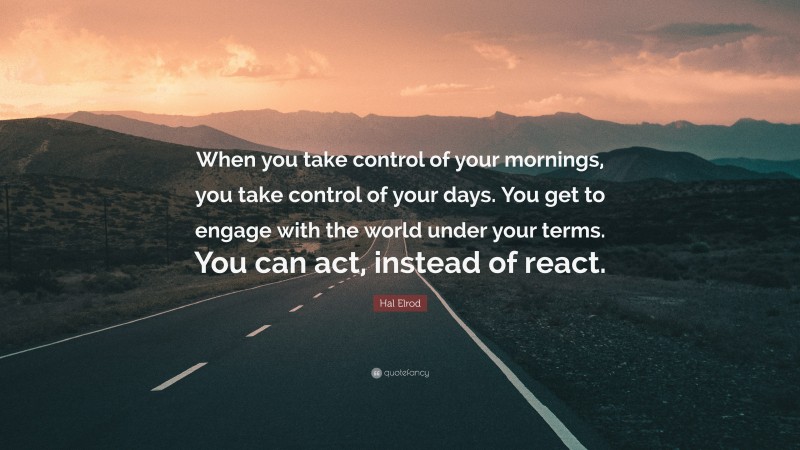Hal Elrod Quote: “When you take control of your mornings, you take control of your days. You get to engage with the world under your terms. You can act, instead of react.”