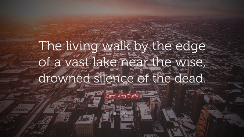 Carol Ann Duffy Quote: “The living walk by the edge of a vast lake near the wise, drowned silence of the dead.”