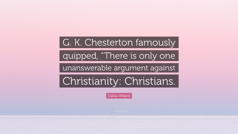 Dallas Willard Quote: “G. K. Chesterton famously quipped, “There is only one unanswerable argument against Christianity: Christians.”
