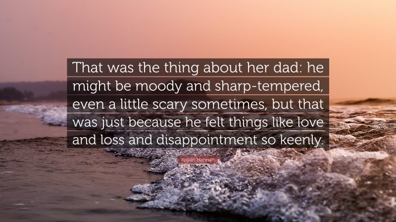 Kristin Hannah Quote: “That was the thing about her dad: he might be moody and sharp-tempered, even a little scary sometimes, but that was just because he felt things like love and loss and disappointment so keenly.”