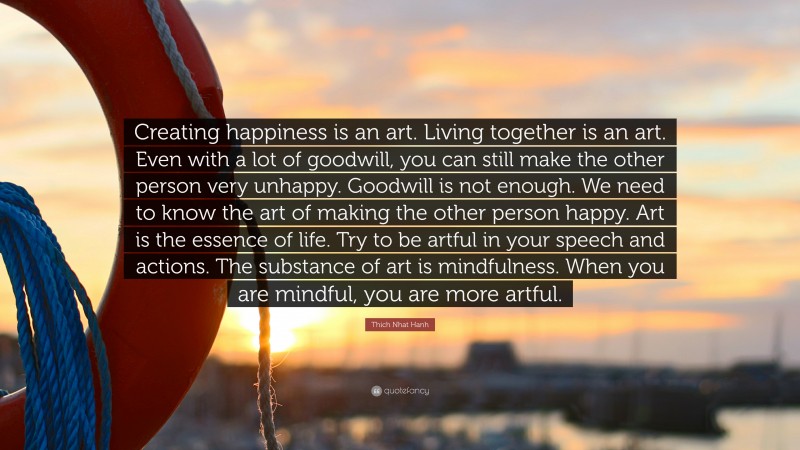 Thich Nhat Hanh Quote: “Creating happiness is an art. Living together is an art. Even with a lot of goodwill, you can still make the other person very unhappy. Goodwill is not enough. We need to know the art of making the other person happy. Art is the essence of life. Try to be artful in your speech and actions. The substance of art is mindfulness. When you are mindful, you are more artful.”