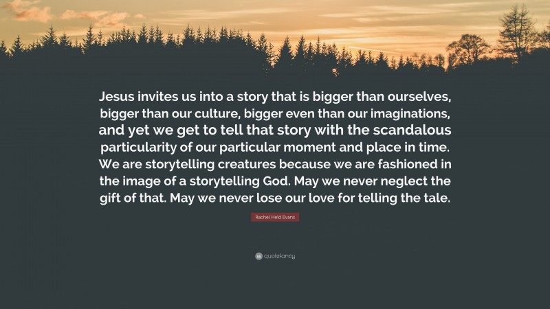 Rachel Held Evans Quote: “Jesus invites us into a story that is bigger than ourselves, bigger than our culture, bigger even than our imaginations, and yet we get to tell that story with the scandalous particularity of our particular moment and place in time. We are storytelling creatures because we are fashioned in the image of a storytelling God. May we never neglect the gift of that. May we never lose our love for telling the tale.”