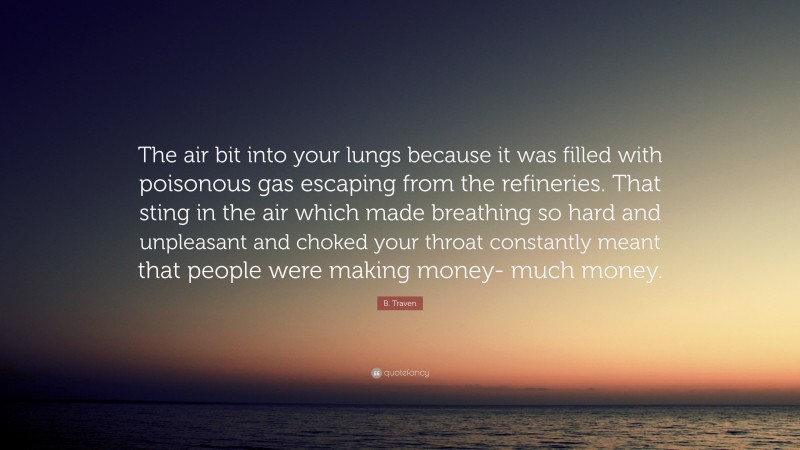 B. Traven Quote: “The air bit into your lungs because it was filled with poisonous gas escaping from the refineries. That sting in the air which made breathing so hard and unpleasant and choked your throat constantly meant that people were making money- much money.”