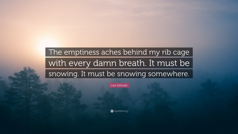 Lisa Eskinazi Quote: “The emptiness aches behind my rib cage with every damn breath. It must be snowing. It must be snowing somewhere.”