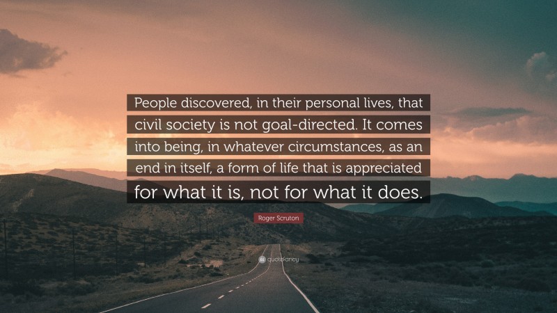 Roger Scruton Quote: “People discovered, in their personal lives, that civil society is not goal-directed. It comes into being, in whatever circumstances, as an end in itself, a form of life that is appreciated for what it is, not for what it does.”