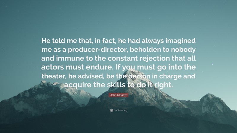 John Lithgow Quote: “He told me that, in fact, he had always imagined me as a producer-director, beholden to nobody and immune to the constant rejection that all actors must endure. If you must go into the theater, he advised, be the person in charge and acquire the skills to do it right.”