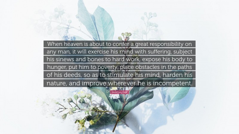 Jonathan Haidt Quote: “When heaven is about to confer a great responsibility on any man, it will exercise his mind with suffering, subject his sinews and bones to hard work, expose his body to hunger, put him to poverty, place obstacles in the paths of his deeds, so as to stimulate his mind, harden his nature, and improve wherever he is incompetent.”