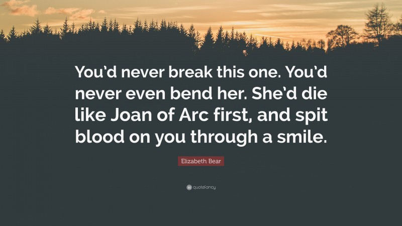 Elizabeth Bear Quote: “You’d never break this one. You’d never even bend her. She’d die like Joan of Arc first, and spit blood on you through a smile.”