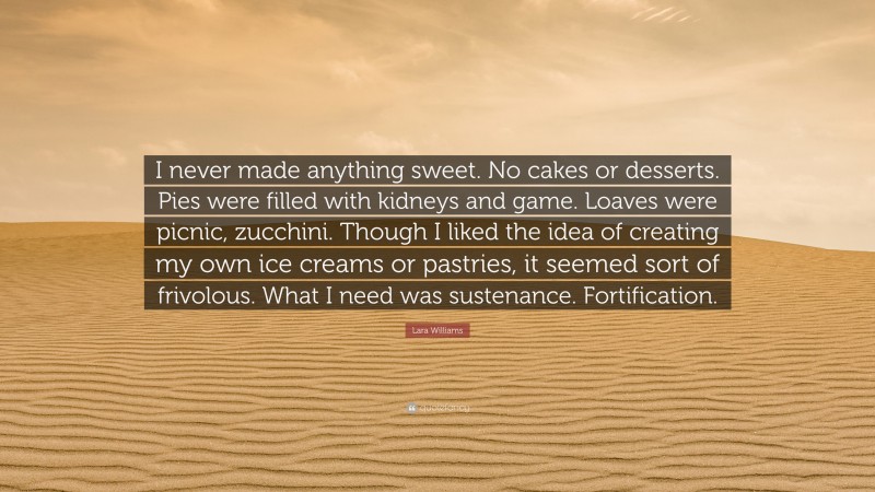 Lara Williams Quote: “I never made anything sweet. No cakes or desserts. Pies were filled with kidneys and game. Loaves were picnic, zucchini. Though I liked the idea of creating my own ice creams or pastries, it seemed sort of frivolous. What I need was sustenance. Fortification.”