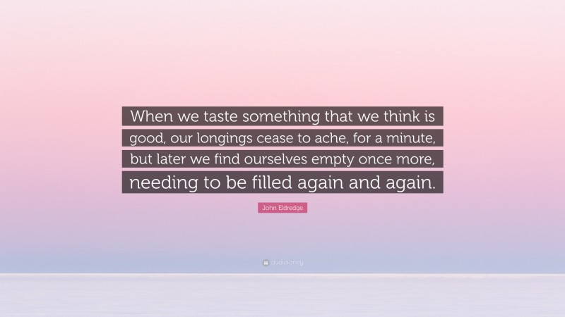 John Eldredge Quote: “When we taste something that we think is good, our longings cease to ache, for a minute, but later we find ourselves empty once more, needing to be filled again and again.”