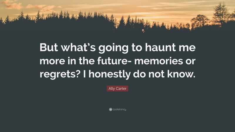 Ally Carter Quote: “But what’s going to haunt me more in the future- memories or regrets? I honestly do not know.”