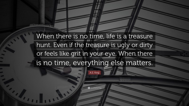 A.S. King Quote: “When there is no time, life is a treasure hunt. Even if the treasure is ugly or dirty or feels like grit in your eye. When there is no time, everything else matters.”