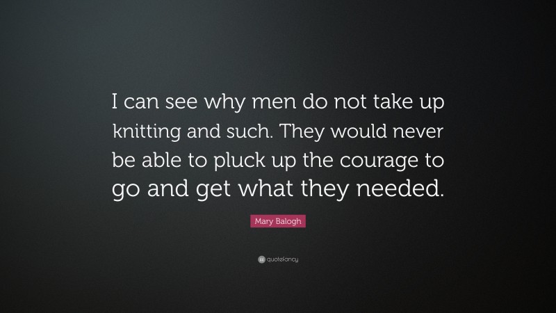 Mary Balogh Quote: “I can see why men do not take up knitting and such. They would never be able to pluck up the courage to go and get what they needed.”