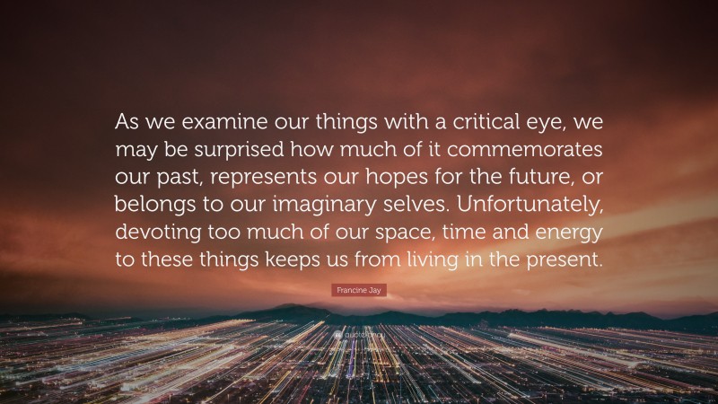 Francine Jay Quote: “As we examine our things with a critical eye, we may be surprised how much of it commemorates our past, represents our hopes for the future, or belongs to our imaginary selves. Unfortunately, devoting too much of our space, time and energy to these things keeps us from living in the present.”