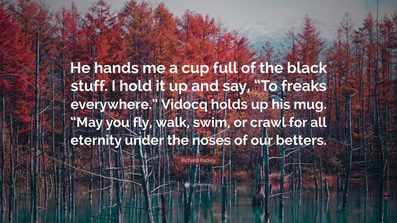 Richard Kadrey Quote: “He hands me a cup full of the black stuff. I hold it up and say, “To freaks everywhere.” Vidocq holds up his mug. “May you fly, walk, swim, or crawl for all eternity under the noses of our betters.”