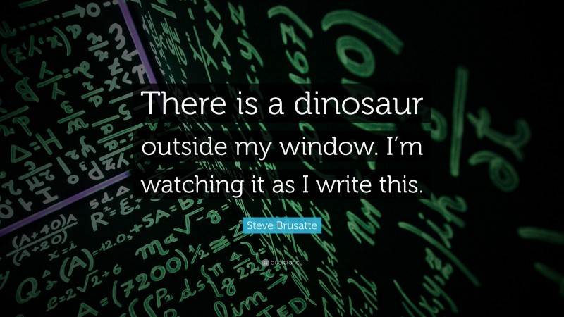 Steve Brusatte Quote: “There is a dinosaur outside my window. I’m watching it as I write this.”