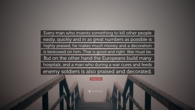 Kurban Said Quote: “Every man who invents something to kill other people easily, quickly and in as great numbers as possible is highly praised, he makes much money and a decoration is bestowed on him. That is good and right. War must be. But on the other hand the Europeans build many hospitals, and a man who during a war cures and feeds enemy soldiers is also praised and decorated.”