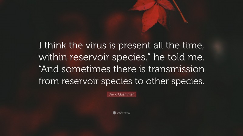 David Quammen Quote: “I think the virus is present all the time, within reservoir species,” he told me. “And sometimes there is transmission from reservoir species to other species.”