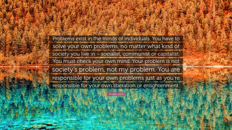 Thubten Yeshe Quote: “Problems exist in the minds of individuals. You have to solve your own problems, no matter what kind of society you live in – socialist, communist or capitalist. You must check your own mind. Your problem is not society’s problem, not my problem. You are responsible for your own problems just as you’re responsible for your own liberation or enlightenment.”