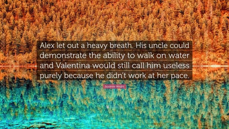 Suzanne Wright Quote: “Alex let out a heavy breath. His uncle could demonstrate the ability to walk on water and Valentina would still call him useless purely because he didn’t work at her pace.”