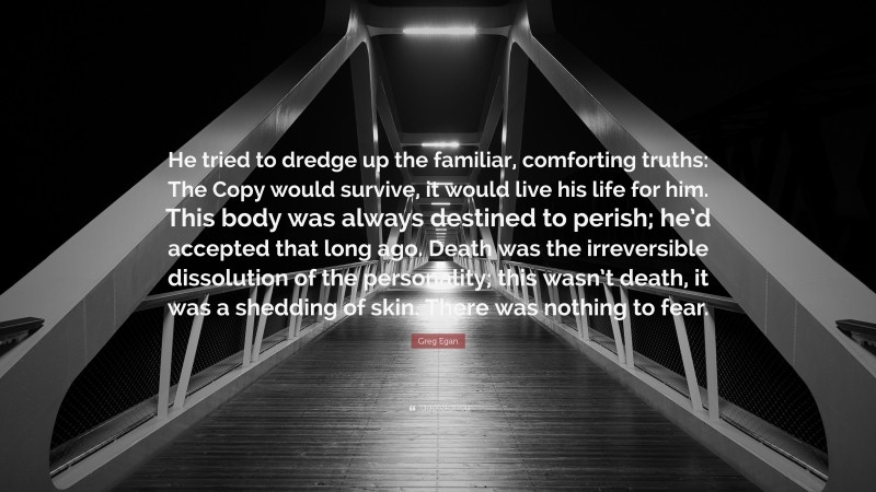 Greg Egan Quote: “He tried to dredge up the familiar, comforting truths: The Copy would survive, it would live his life for him. This body was always destined to perish; he’d accepted that long ago. Death was the irreversible dissolution of the personality; this wasn’t death, it was a shedding of skin. There was nothing to fear.”