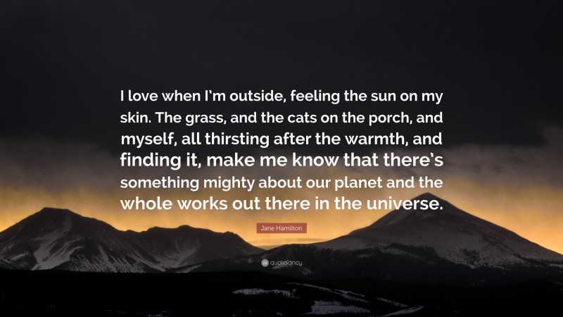 Jane Hamilton Quote: “I love when I’m outside, feeling the sun on my skin. The grass, and the cats on the porch, and myself, all thirsting after the warmth, and finding it, make me know that there’s something mighty about our planet and the whole works out there in the universe.”