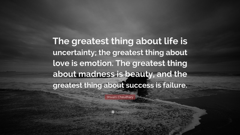 Shivam Chaudhary Quote: “The greatest thing about life is uncertainty; the greatest thing about love is emotion. The greatest thing about madness is beauty, and the greatest thing about success is failure.”