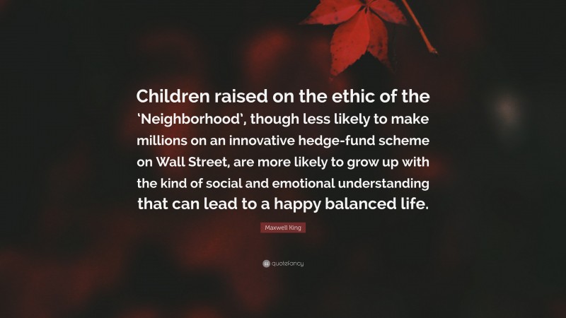 Maxwell King Quote: “Children raised on the ethic of the ‘Neighborhood’, though less likely to make millions on an innovative hedge-fund scheme on Wall Street, are more likely to grow up with the kind of social and emotional understanding that can lead to a happy balanced life.”