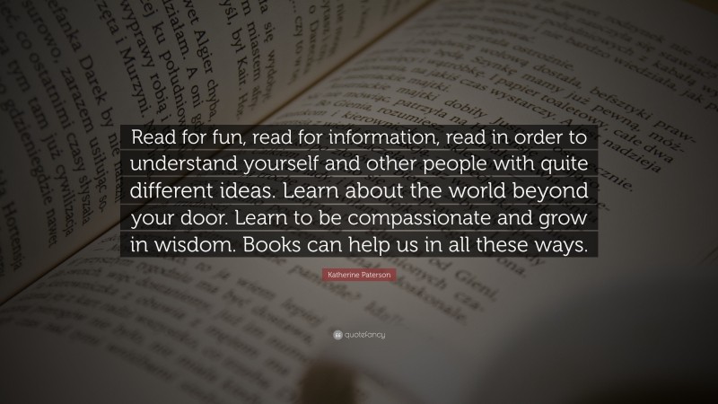 Katherine Paterson Quote: “Read for fun, read for information, read in order to understand yourself and other people with quite different ideas. Learn about the world beyond your door. Learn to be compassionate and grow in wisdom. Books can help us in all these ways.”
