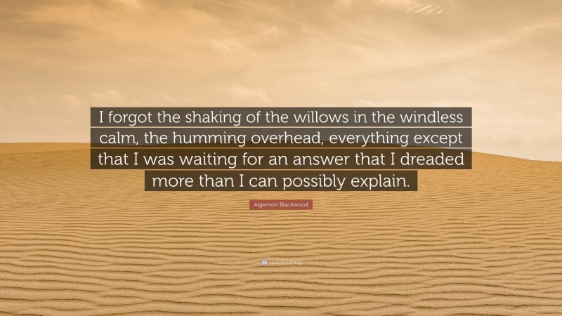 Algernon Blackwood Quote: “I forgot the shaking of the willows in the windless calm, the humming overhead, everything except that I was waiting for an answer that I dreaded more than I can possibly explain.”