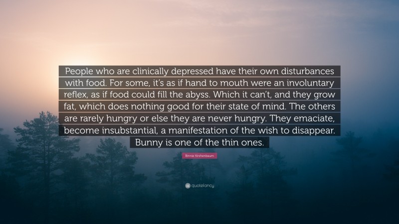 Binnie Kirshenbaum Quote: “People who are clinically depressed have their own disturbances with food. For some, it’s as if hand to mouth were an involuntary reflex, as if food could fill the abyss. Which it can’t, and they grow fat, which does nothing good for their state of mind. The others are rarely hungry or else they are never hungry. They emaciate, become insubstantial, a manifestation of the wish to disappear. Bunny is one of the thin ones.”