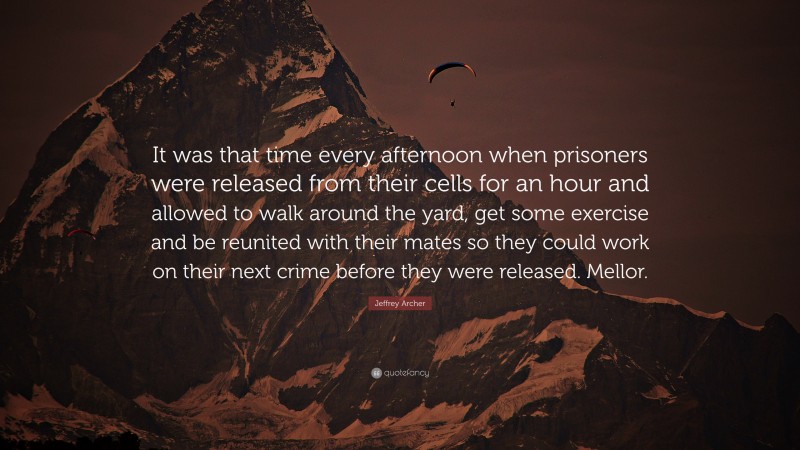 Jeffrey Archer Quote: “It was that time every afternoon when prisoners were released from their cells for an hour and allowed to walk around the yard, get some exercise and be reunited with their mates so they could work on their next crime before they were released. Mellor.”
