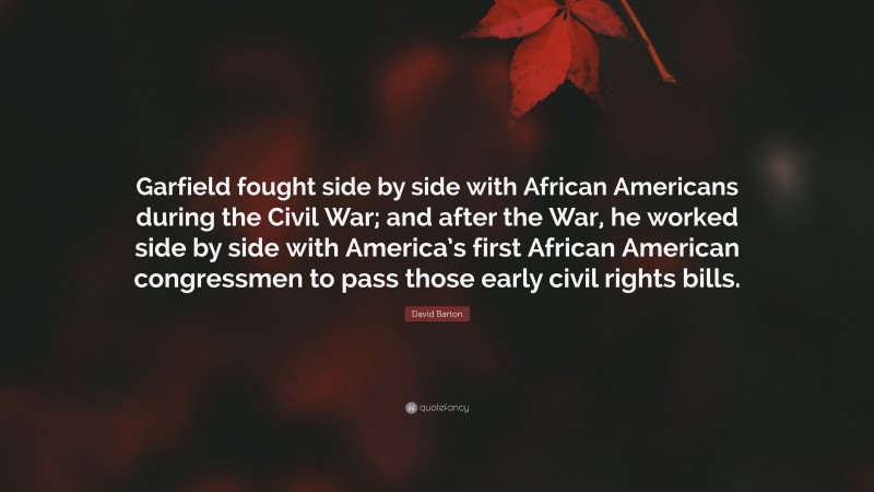 David Barton Quote: “Garfield fought side by side with African Americans during the Civil War; and after the War, he worked side by side with America’s first African American congressmen to pass those early civil rights bills.”