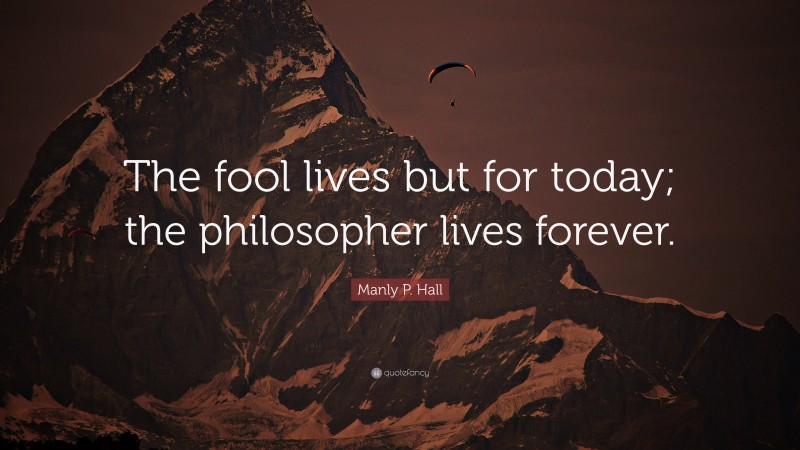Manly P. Hall Quote: “The fool lives but for today; the philosopher lives forever.”