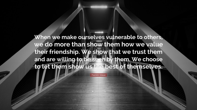 Franklin Veaux Quote: “When we make ourselves vulnerable to others, we do more than show them how we value their friendship. We show that we trust them and are willing to be seen by them. We choose to let them show us the best of themselves.”